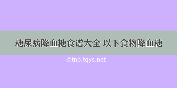 糖尿病降血糖食谱大全 以下食物降血糖