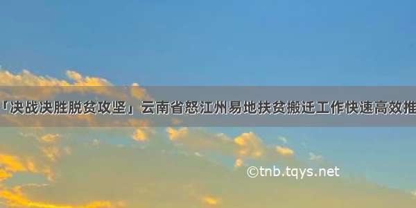 「决战决胜脱贫攻坚」云南省怒江州易地扶贫搬迁工作快速高效推进