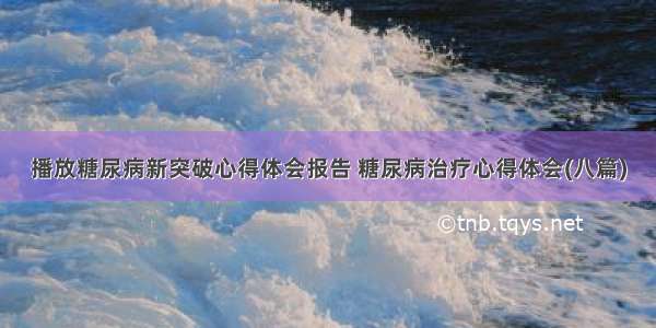 播放糖尿病新突破心得体会报告 糖尿病治疗心得体会(八篇)