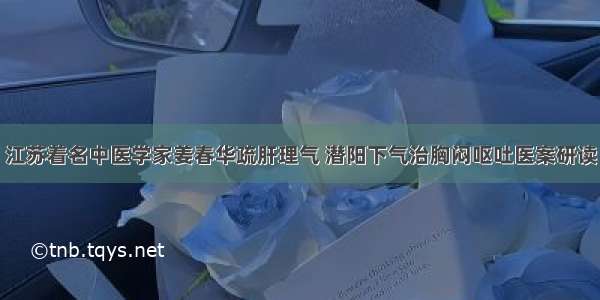 江苏着名中医学家姜春华疏肝理气 潜阳下气治胸闷呕吐医案研读