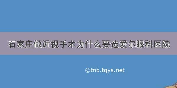 石家庄做近视手术为什么要选爱尔眼科医院