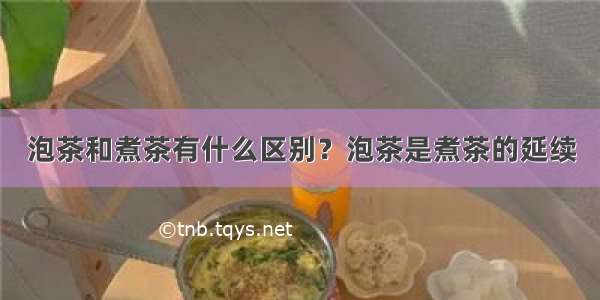 泡茶和煮茶有什么区别？泡茶是煮茶的延续