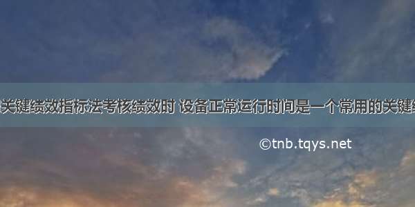 企业在运用关键绩效指标法考核绩效时 设备正常运行时间是一个常用的关键绩效指标 管