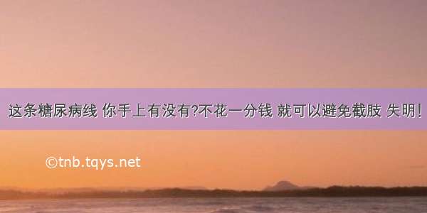 这条糖尿病线 你手上有没有?不花一分钱 就可以避免截肢 失明！