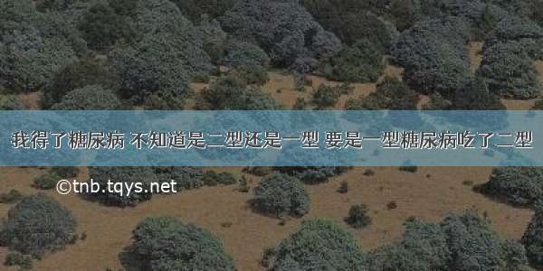 我得了糖尿病 不知道是二型还是一型 要是一型糖尿病吃了二型