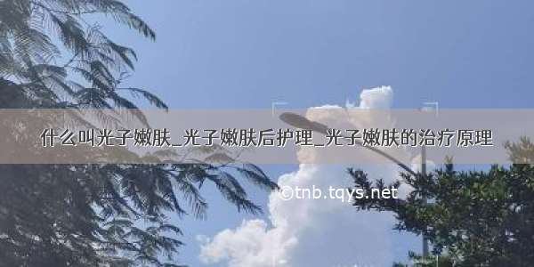 什么叫光子嫩肤_光子嫩肤后护理_光子嫩肤的治疗原理