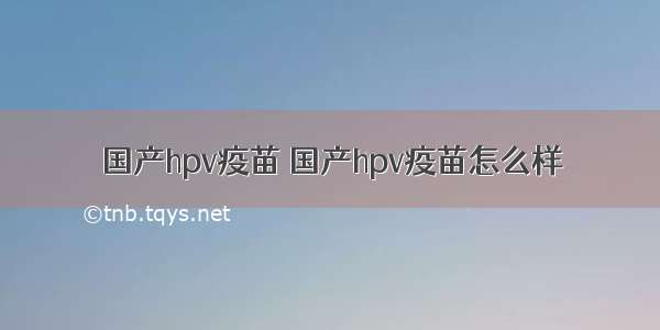 国产hpv疫苗 国产hpv疫苗怎么样