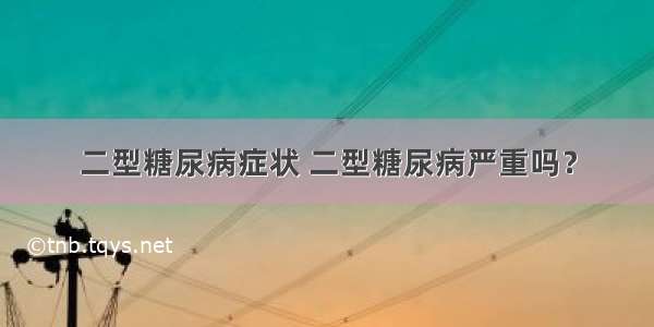 二型糖尿病症状 二型糖尿病严重吗？