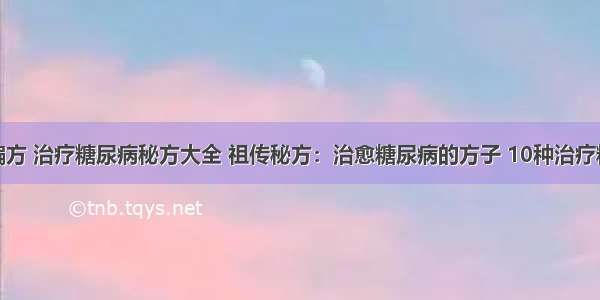 糖尿病治疗偏方 治疗糖尿病秘方大全 祖传秘方：治愈糖尿病的方子 10种治疗糖尿病的偏方