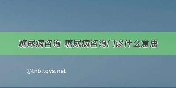 糖尿病咨询 糖尿病咨询门诊什么意思