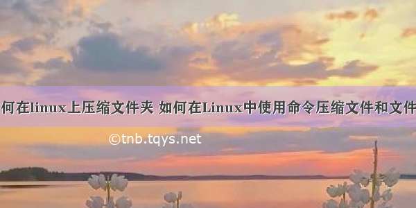 如何在linux上压缩文件夹 如何在Linux中使用命令压缩文件和文件夹