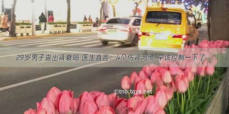 29岁男子查出肾衰竭 医生直言：4个伤肾习惯 早该控制一下了