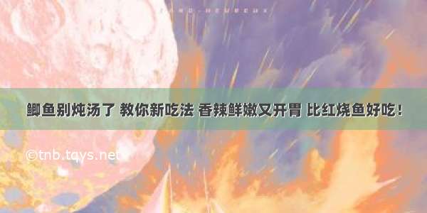 鲫鱼别炖汤了 教你新吃法 香辣鲜嫩又开胃 比红烧鱼好吃！