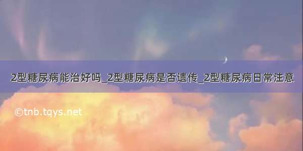 2型糖尿病能治好吗_2型糖尿病是否遗传_2型糖尿病日常注意