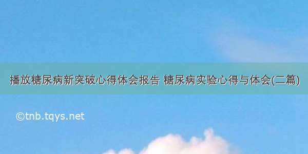 播放糖尿病新突破心得体会报告 糖尿病实验心得与体会(二篇)