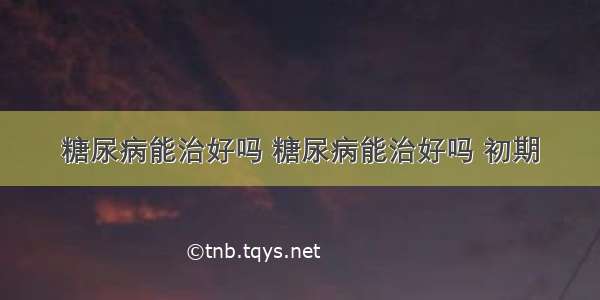 糖尿病能治好吗 糖尿病能治好吗 初期