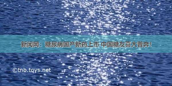 新闻网：糖尿病国产新药上市 中国糖友喜大普奔！