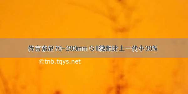 传言索尼70-200mm G II微距比上一代小30%