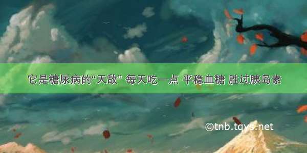 它是糖尿病的“天敌” 每天吃一点 平稳血糖 胜过胰岛素