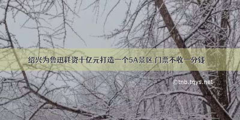 绍兴为鲁迅耗资十亿元打造一个5A景区 门票不收一分钱