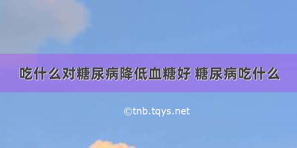 吃什么对糖尿病降低血糖好 糖尿病吃什么