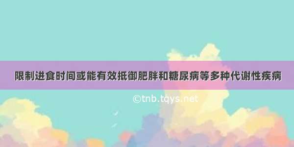 限制进食时间或能有效抵御肥胖和糖尿病等多种代谢性疾病