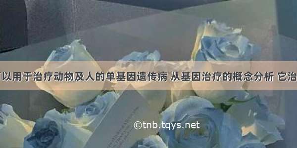 基因工程可以用于治疗动物及人的单基因遗传病 从基因治疗的概念分析 它治疗的遗传病