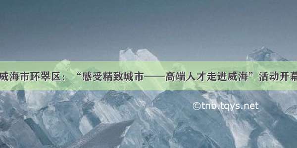 威海市环翠区：“感受精致城市——高端人才走进威海”活动开幕