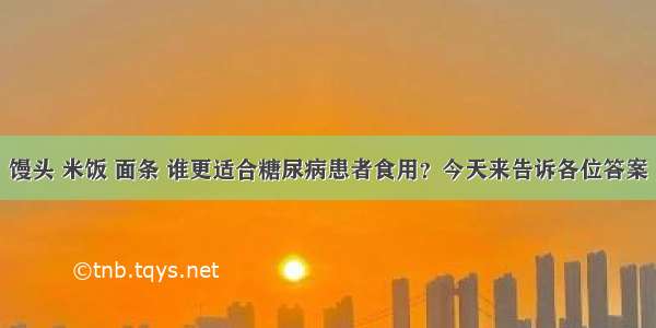 馒头 米饭 面条 谁更适合糖尿病患者食用？今天来告诉各位答案