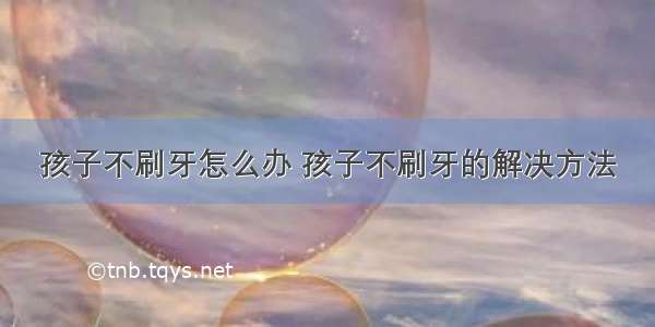 孩子不刷牙怎么办 孩子不刷牙的解决方法