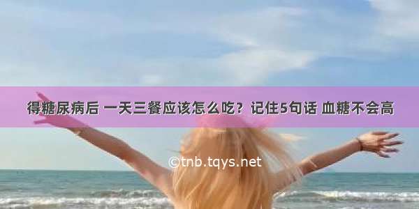 得糖尿病后 一天三餐应该怎么吃？记住5句话 血糖不会高