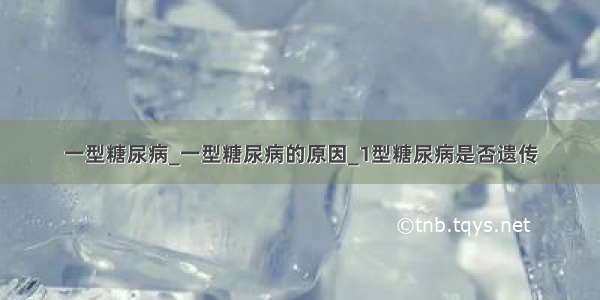 一型糖尿病_一型糖尿病的原因_1型糖尿病是否遗传