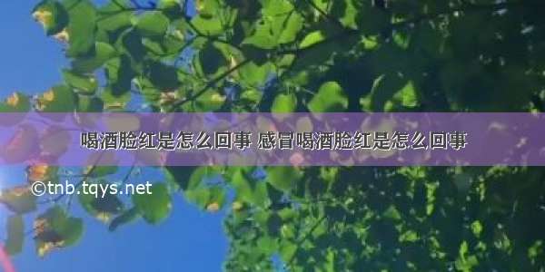 喝酒脸红是怎么回事 感冒喝酒脸红是怎么回事