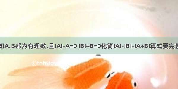 已知A.B都为有理数.且IAI-A=0 IBI+B=0化筒IAI-IBI-IA+BI算式要完整点