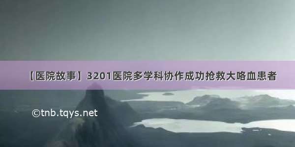 【医院故事】3201医院多学科协作成功抢救大咯血患者