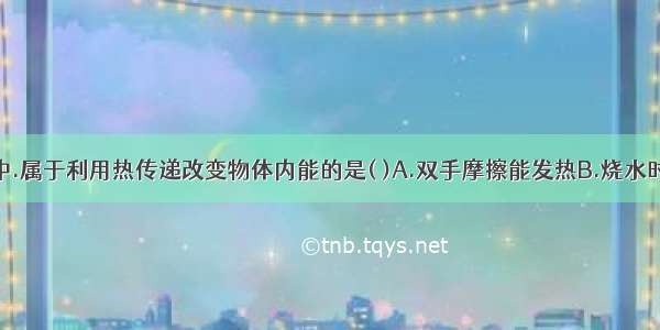 下列四幅图中.属于利用热传递改变物体内能的是( )A.双手摩擦能发热B.烧水时水温升高C.