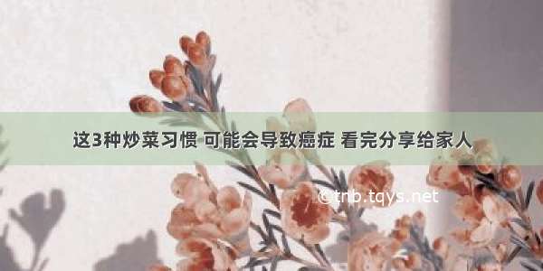 这3种炒菜习惯 可能会导致癌症 看完分享给家人