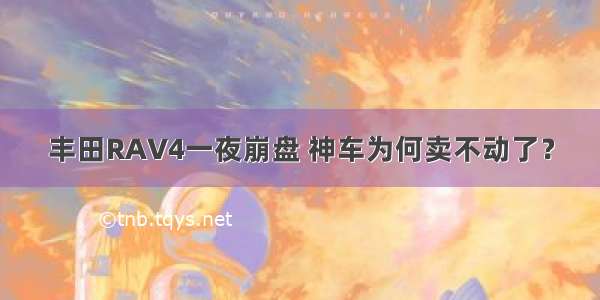 丰田RAV4一夜崩盘 神车为何卖不动了？