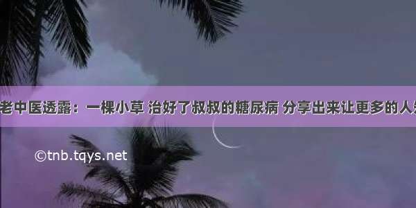 退休老中医透露：一棵小草 治好了叔叔的糖尿病 分享出来让更多的人知道！