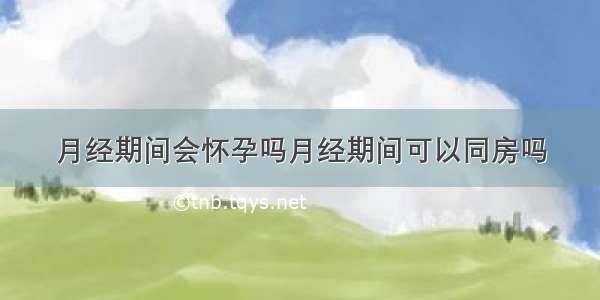 月经期间会怀孕吗月经期间可以同房吗