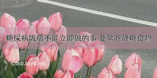 糖尿病饭后不能立即做的事 要常吃降糖食物