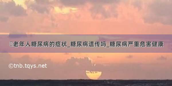 ​老年人糖尿病的症状_糖尿病遗传吗_糖尿病严重危害健康