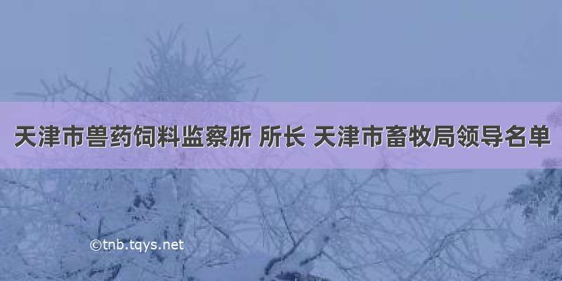 天津市兽药饲料监察所 所长 天津市畜牧局领导名单