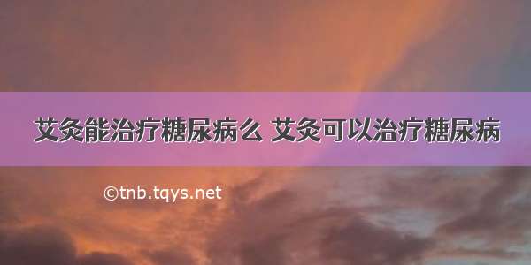 艾灸能治疗糖尿病么 艾灸可以治疗糖尿病