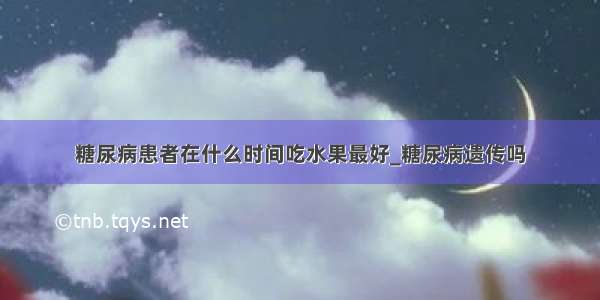 糖尿病患者在什么时间吃水果最好_糖尿病遗传吗