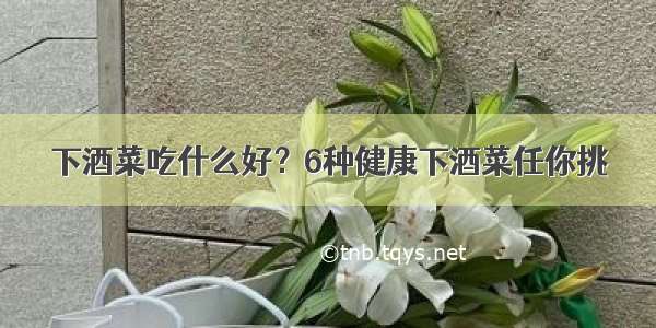 下酒菜吃什么好？6种健康下酒菜任你挑