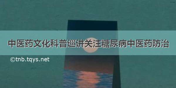 中医药文化科普巡讲关注糖尿病中医药防治