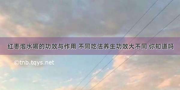 红枣泡水喝的功效与作用 不同吃法养生功效大不同 你知道吗