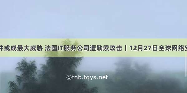 勒索软件或成最大威胁 法国IT服务公司遭勒索攻击｜12月27日全球网络安全热点