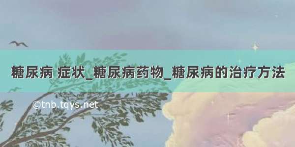 糖尿病 症状_糖尿病药物_糖尿病的治疗方法